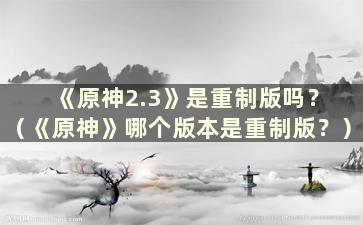 《原神2.3》是重制版吗？ （《原神》哪个版本是重制版？）